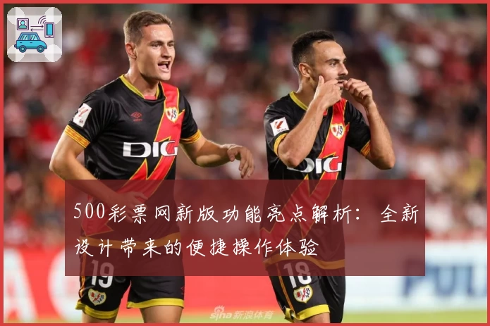 500彩票网新版功能亮点解析：全新设计带来的便捷操作体验