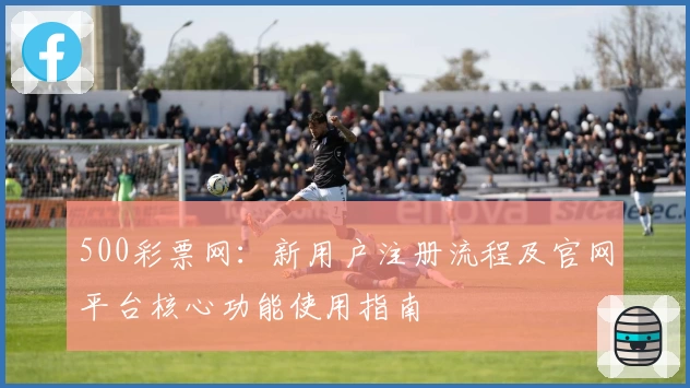 500彩票网:新用户注册流程及官网平台核心功能使用指南