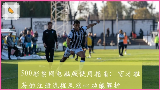 500彩票网电脑版使用指南：官方推荐的注册流程及核心功能解析