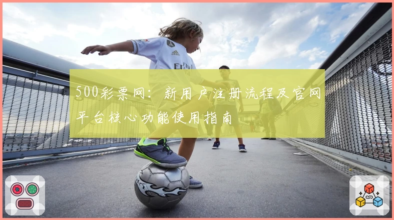 500彩票网：新用户注册流程及官网平台核心功能使用指南