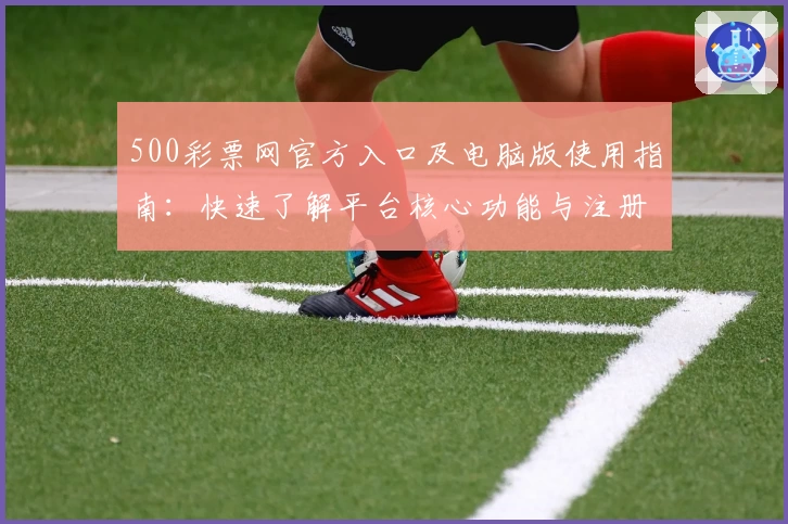 500彩票网官方入口及电脑版使用指南：快速了解平台核心功能与注册流程