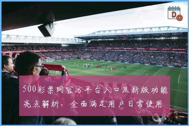 500彩票网官方平台入口及新版功能亮点解析，全面满足用户日常使用需求