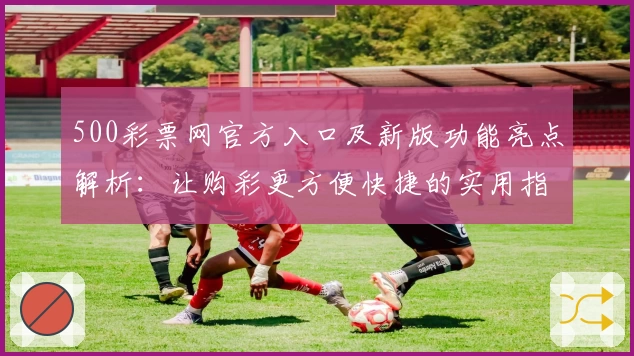 500彩票网官方入口及新版功能亮点解析：让购彩更方便快捷的实用指南