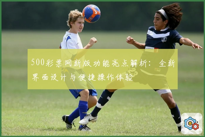 500彩票网新版功能亮点解析：全新界面设计与便捷操作体验