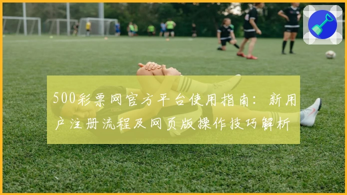 500彩票网官方平台使用指南：新用户注册流程及网页版操作技巧解析