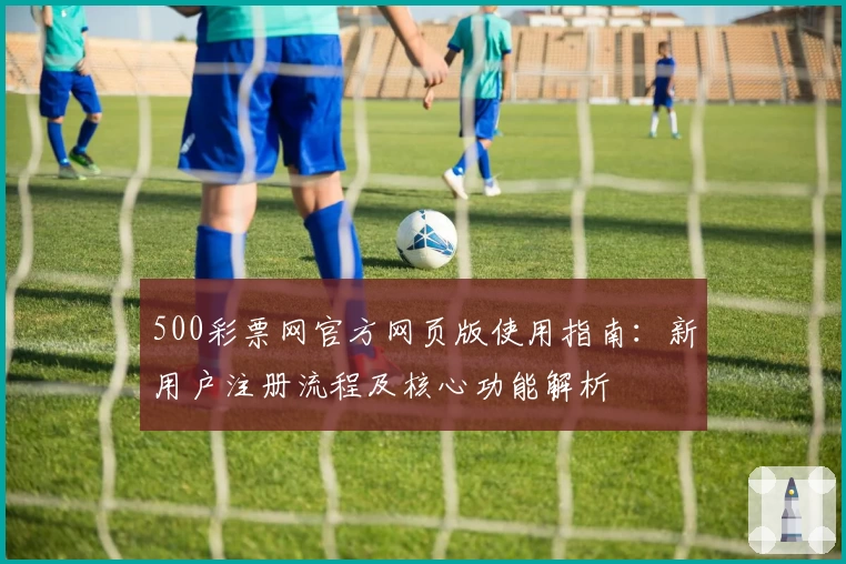 500彩票网官方网页版使用指南：新用户注册流程及核心功能解析